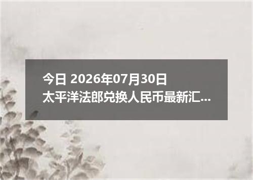 今日 2026年07月30日 太平洋法郎兑换人民币最新汇率行情