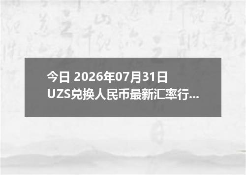 今日 2026年07月31日 UZS兑换人民币最新汇率行情