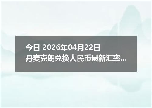今日 2026年04月22日 丹麦克朗兑换人民币最新汇率行情
