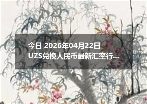 今日 2026年04月22日 UZS兑换人民币最新汇率行情