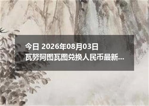 今日 2026年08月03日 瓦努阿图瓦图兑换人民币最新汇率行情