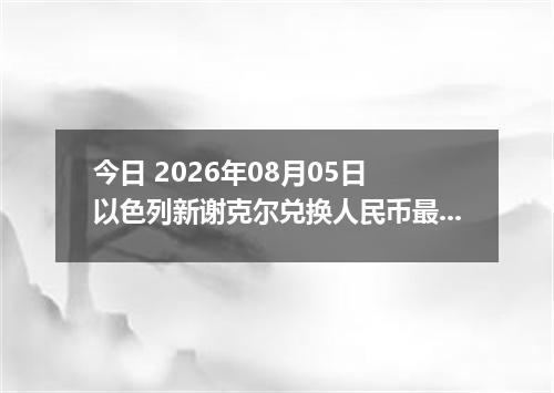 今日 2026年08月05日 以色列新谢克尔兑换人民币最新汇率行情