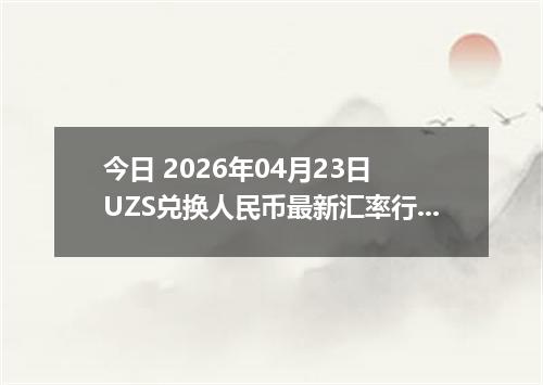 今日 2026年04月23日 UZS兑换人民币最新汇率行情