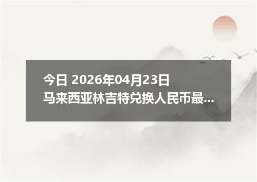 今日 2026年04月23日 马来西亚林吉特兑换人民币最新汇率行情
