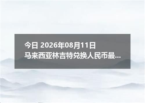 今日 2026年08月11日 马来西亚林吉特兑换人民币最新汇率行情