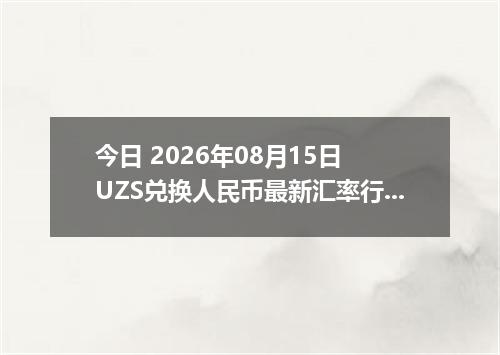 今日 2026年08月15日 UZS兑换人民币最新汇率行情