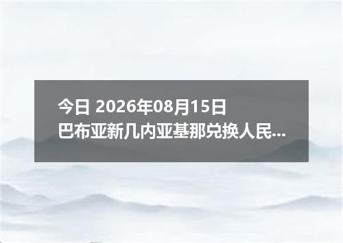 今日 2026年08月15日 巴布亚新几内亚基那兑换人民币最新汇率行情