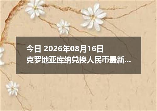今日 2026年08月16日 克罗地亚库纳兑换人民币最新汇率行情