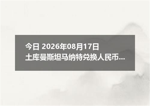 今日 2026年08月17日 土库曼斯坦马纳特兑换人民币最新汇率行情