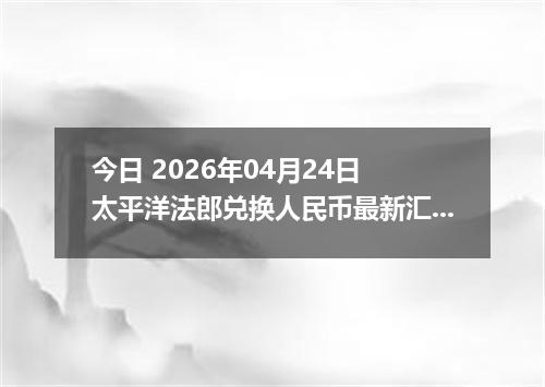 今日 2026年04月24日 太平洋法郎兑换人民币最新汇率行情