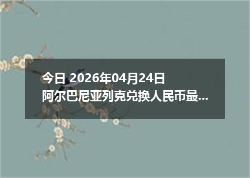 今日 2026年04月24日 阿尔巴尼亚列克兑换人民币最新汇率行情