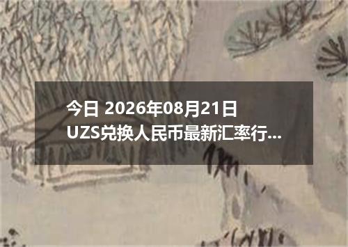 今日 2026年08月21日 UZS兑换人民币最新汇率行情