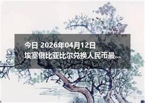 今日 2026年04月12日 埃塞俄比亚比尔兑换人民币最新汇率行情