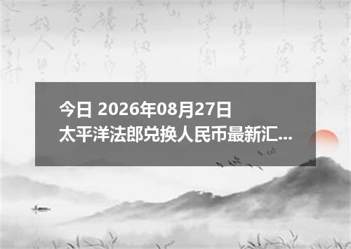 今日 2026年08月27日 太平洋法郎兑换人民币最新汇率行情