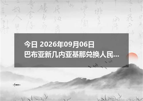 今日 2026年09月06日 巴布亚新几内亚基那兑换人民币最新汇率行情