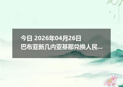 今日 2026年04月26日 巴布亚新几内亚基那兑换人民币最新汇率行情