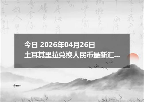 今日 2026年04月26日 土耳其里拉兑换人民币最新汇率行情