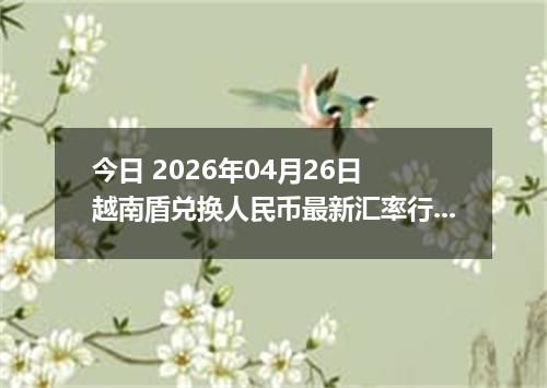 今日 2026年04月26日 越南盾兑换人民币最新汇率行情