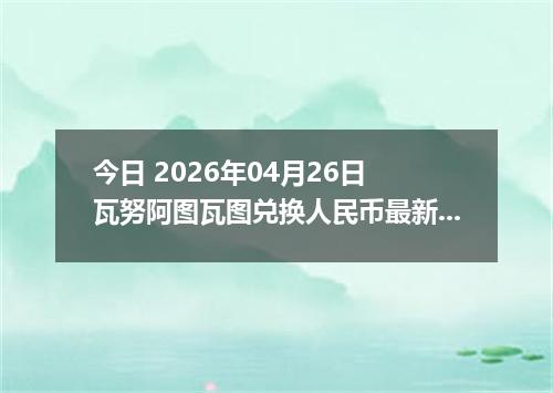 今日 2026年04月26日 瓦努阿图瓦图兑换人民币最新汇率行情