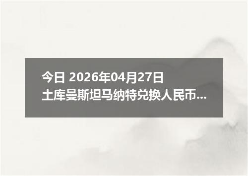今日 2026年04月27日 土库曼斯坦马纳特兑换人民币最新汇率行情