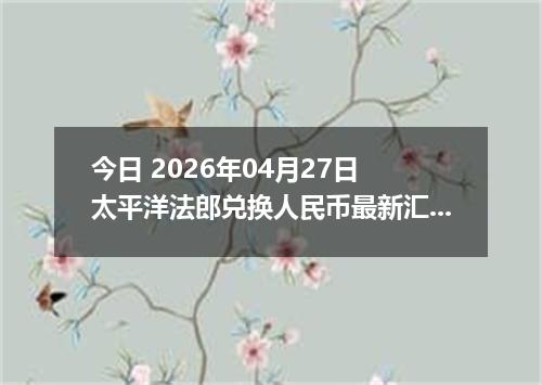 今日 2026年04月27日 太平洋法郎兑换人民币最新汇率行情