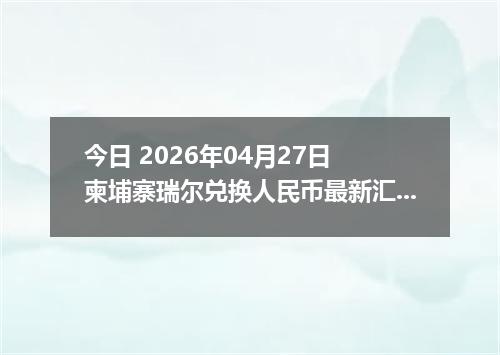 今日 2026年04月27日 柬埔寨瑞尔兑换人民币最新汇率行情
