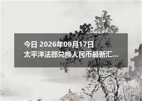 今日 2026年09月17日 太平洋法郎兑换人民币最新汇率行情