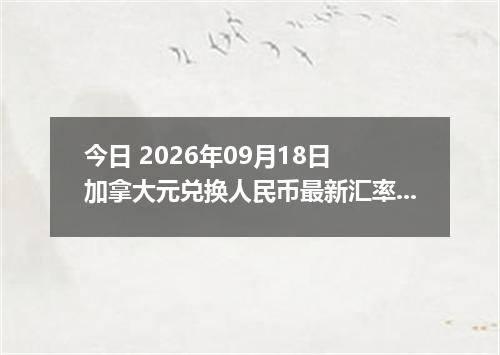 今日 2026年09月18日 加拿大元兑换人民币最新汇率行情