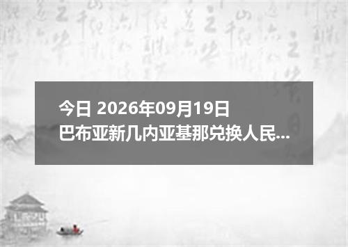 今日 2026年09月19日 巴布亚新几内亚基那兑换人民币最新汇率行情