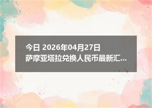 今日 2026年04月27日 萨摩亚塔拉兑换人民币最新汇率行情
