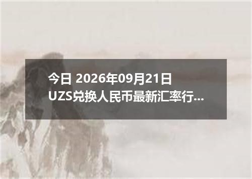 今日 2026年09月21日 UZS兑换人民币最新汇率行情