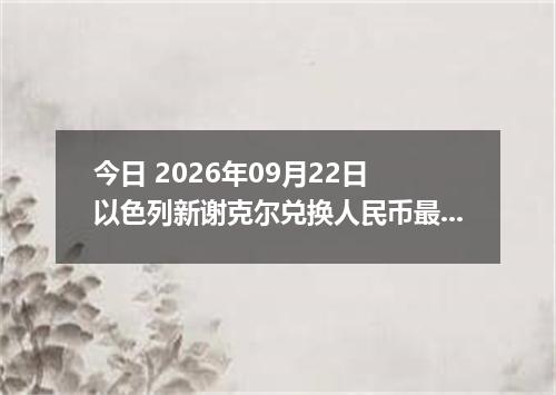 今日 2026年09月22日 以色列新谢克尔兑换人民币最新汇率行情