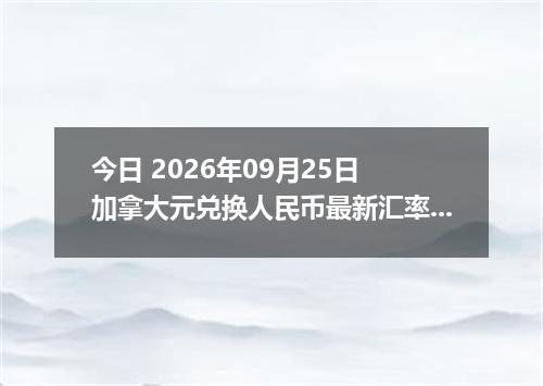 今日 2026年09月25日 加拿大元兑换人民币最新汇率行情