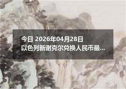 今日 2026年04月28日 以色列新谢克尔兑换人民币最新汇率行情