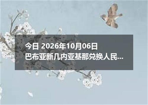今日 2026年10月06日 巴布亚新几内亚基那兑换人民币最新汇率行情