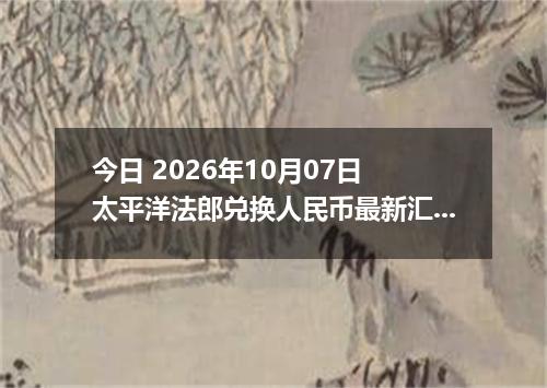 今日 2026年10月07日 太平洋法郎兑换人民币最新汇率行情
