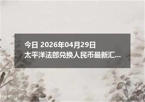今日 2026年04月29日 太平洋法郎兑换人民币最新汇率行情
