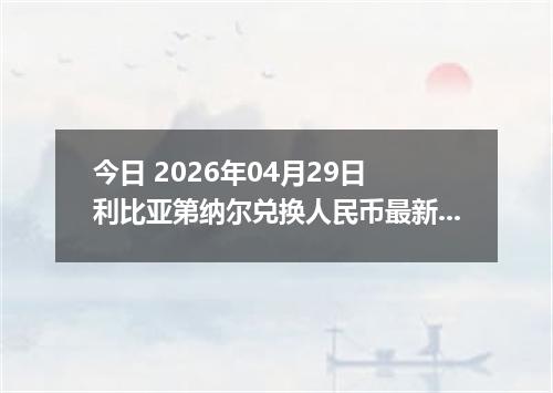 今日 2026年04月29日 利比亚第纳尔兑换人民币最新汇率行情