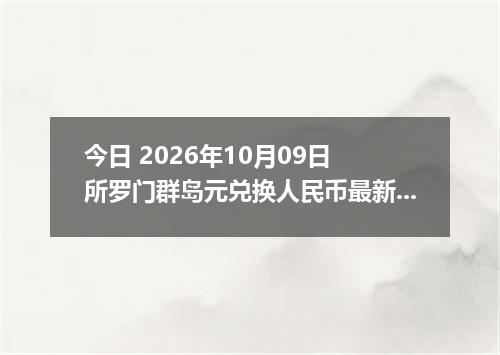 今日 2026年10月09日 所罗门群岛元兑换人民币最新汇率行情