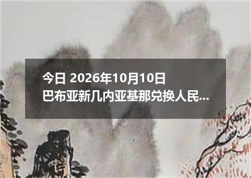 今日 2026年10月10日 巴布亚新几内亚基那兑换人民币最新汇率行情