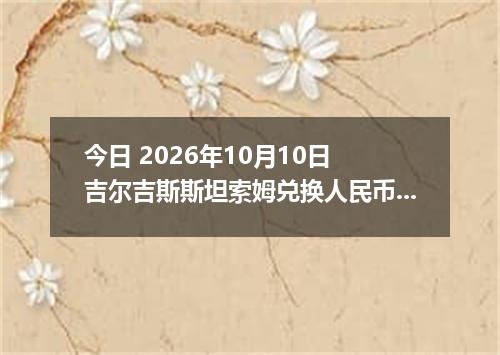 今日 2026年10月10日 吉尔吉斯斯坦索姆兑换人民币最新汇率行情