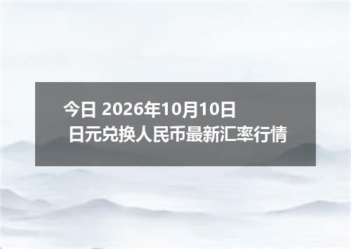 今日 2026年10月10日 日元兑换人民币最新汇率行情