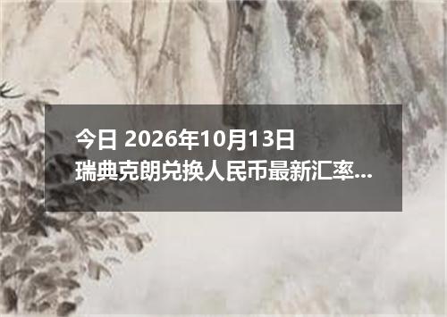 今日 2026年10月13日 瑞典克朗兑换人民币最新汇率行情