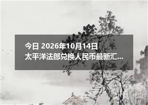 今日 2026年10月14日 太平洋法郎兑换人民币最新汇率行情