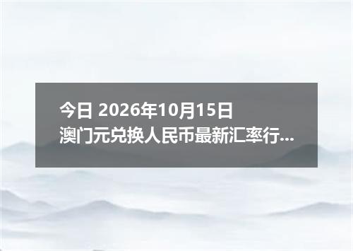 今日 2026年10月15日 澳门元兑换人民币最新汇率行情