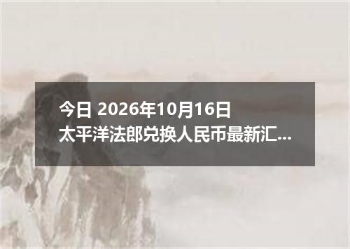 今日 2026年10月16日 太平洋法郎兑换人民币最新汇率行情