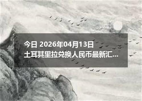 今日 2026年04月13日 土耳其里拉兑换人民币最新汇率行情