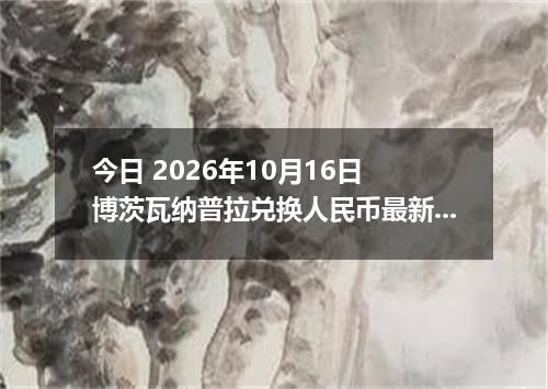 今日 2026年10月16日 博茨瓦纳普拉兑换人民币最新汇率行情