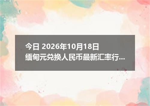 今日 2026年10月18日 缅甸元兑换人民币最新汇率行情