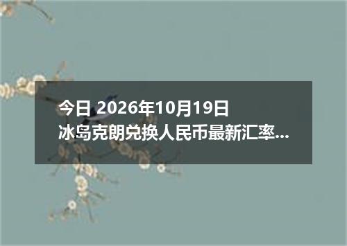 今日 2026年10月19日 冰岛克朗兑换人民币最新汇率行情